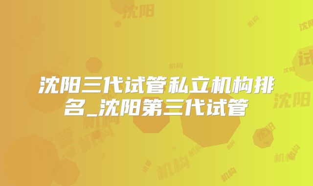 沈阳三代试管私立机构排名_沈阳第三代试管