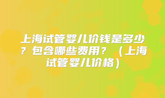 上海试管婴儿价钱是多少?包含哪些费用?(上海试管婴儿价格)