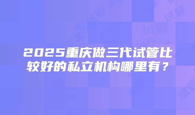 2025重庆做三代试管比较好的私立机构哪里有？