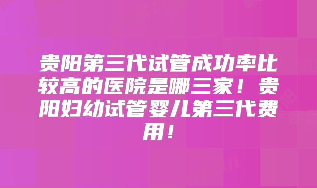 贵阳第三代试管成功率比较高的医院是哪三家！贵阳妇幼试管婴儿第三代费用！