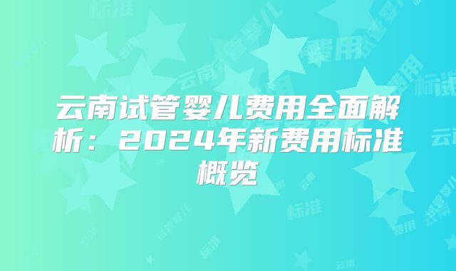云南试管婴儿费用全面解析：2024年新费用标准概览