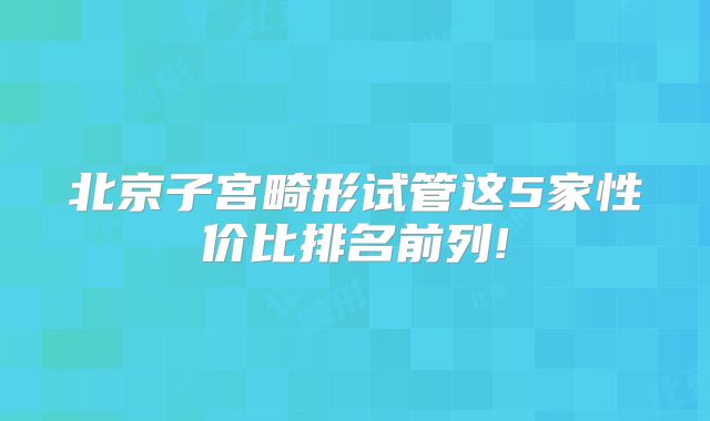 北京子宫畸形试管这5家性价比排名前列!