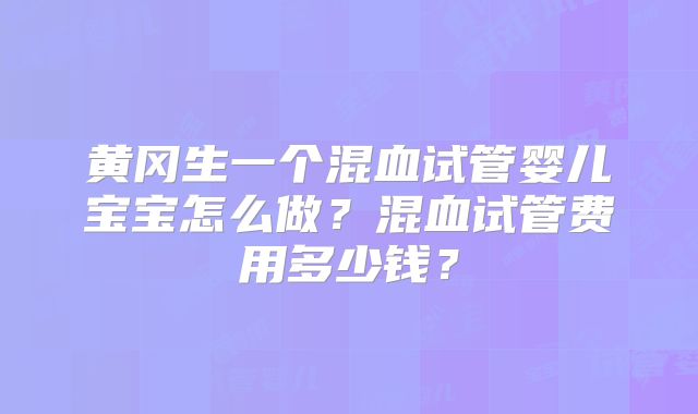 黄冈生一个混血试管婴儿宝宝怎么做？混血试管费用多少钱？