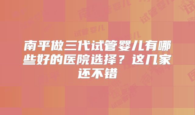 南平做三代试管婴儿有哪些好的医院选择？这几家还不错