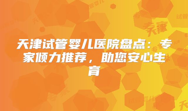 天津试管婴儿医院盘点：专家倾力推荐，助您安心生育