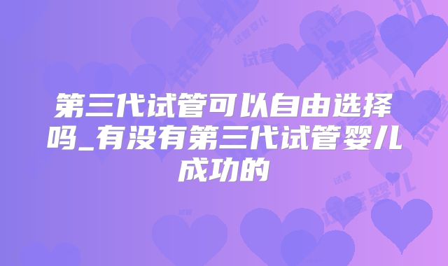第三代试管可以自由选择吗_有没有第三代试管婴儿成功的