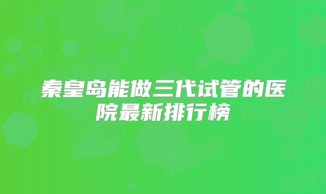 秦皇岛能做三代试管的医院最新排行榜