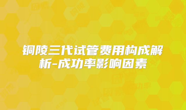 铜陵三代试管费用构成解析-成功率影响因素