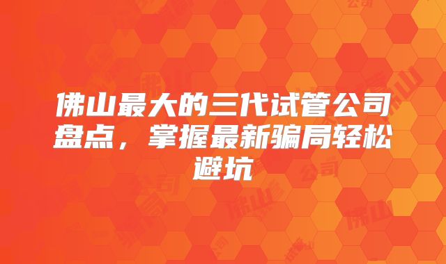 佛山最大的三代试管公司盘点,掌握最新骗局轻松避坑