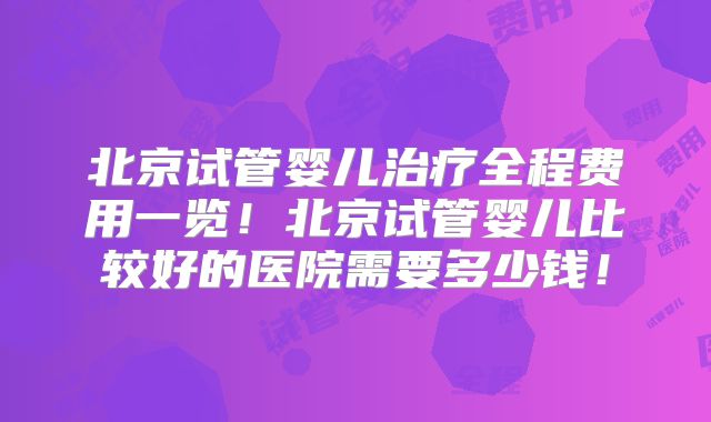 北京试管婴儿治疗全程费用一览！北京试管婴儿比较好的医院需要多少钱！
