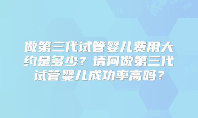 做第三代试管婴儿费用大约是多少？请问做第三代试管婴儿成功率高吗？