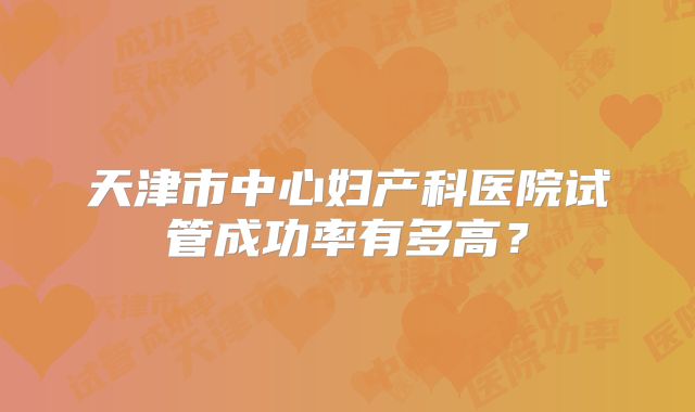天津市中心妇产科医院试管成功率有多高？