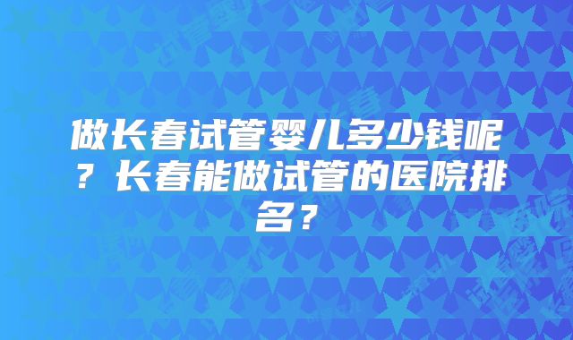 做长春试管婴儿多少钱呢?长春能做试管的医院排名?