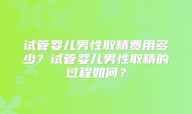 试管婴儿男性取精费用多少？试管婴儿男性取精的过程如何？