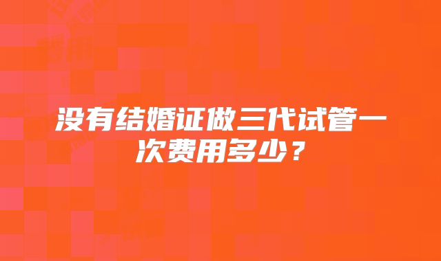 没有结婚证做三代试管一次费用多少？