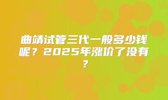曲靖试管三代一般多少钱呢？2025年涨价了没有？