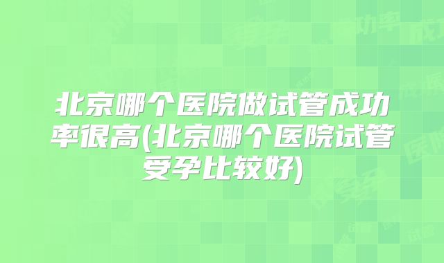 北京哪个医院做试管成功率很高(北京哪个医院试管受孕比较好)