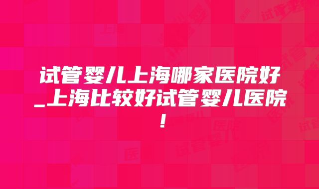 试管婴儿上海哪家医院好_上海比较好试管婴儿医院!