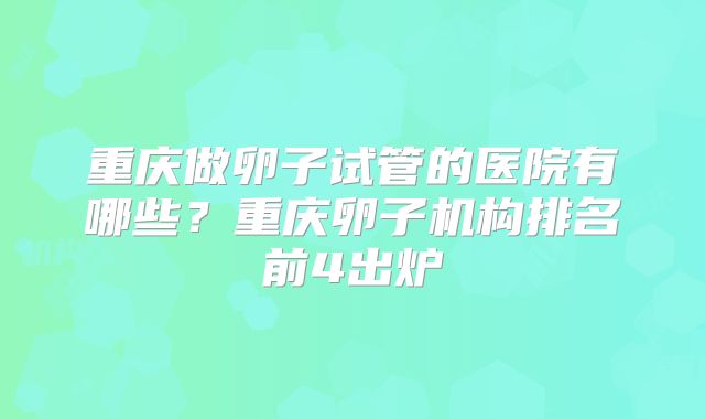 重庆做卵子试管的医院有哪些？重庆卵子机构排名前4出炉