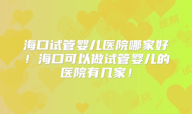 海口试管婴儿医院哪家好！海口可以做试管婴儿的医院有几家！