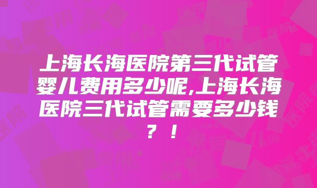 上海长海医院第三代试管婴儿费用多少呢,上海长海医院三代试管需要多少钱?!