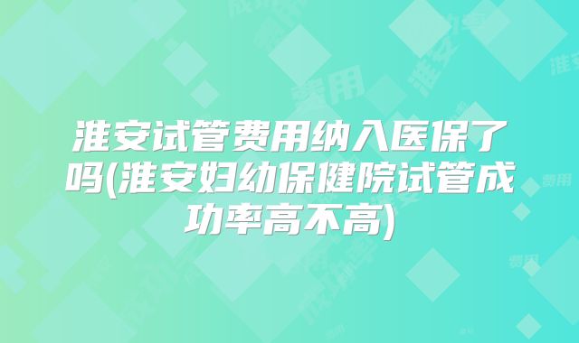 淮安试管费用纳入医保了吗(淮安妇幼保健院试管成功率高不高)