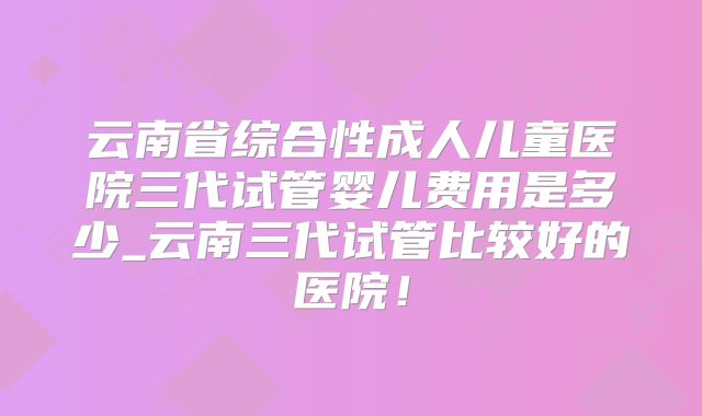 云南省综合性成人儿童医院三代试管婴儿费用是多少_云南三代试管比较好的医院！