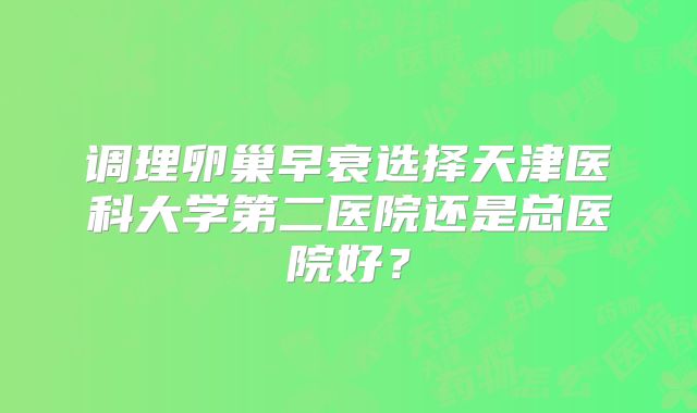 调理卵巢早衰选择天津医科大学第二医院还是总医院好？
