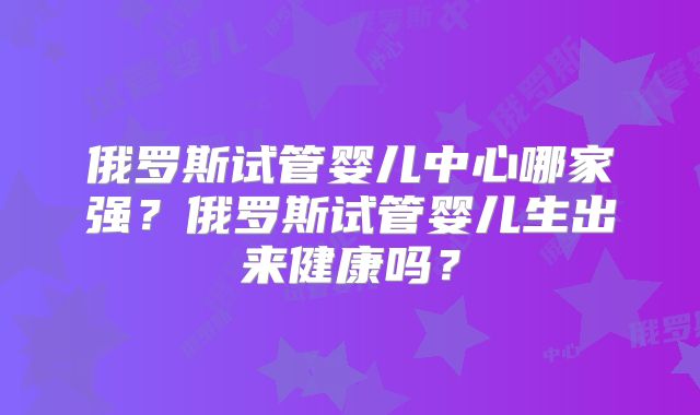 俄罗斯试管婴儿中心哪家强?俄罗斯试管婴儿生出来健康吗?