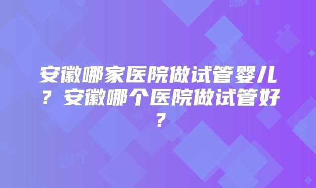 安徽哪家医院做试管婴儿？安徽哪个医院做试管好？