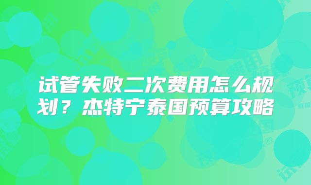 试管失败二次费用怎么规划?杰特宁泰国预算攻略