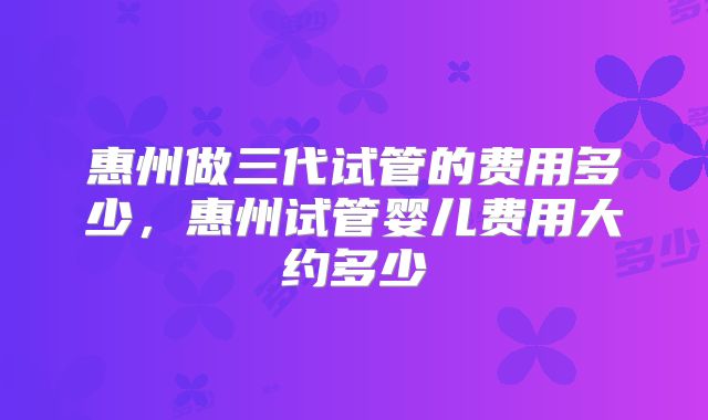 惠州做三代试管的费用多少，惠州试管婴儿费用大约多少