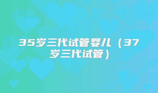 35岁三代试管婴儿(37岁三代试管)