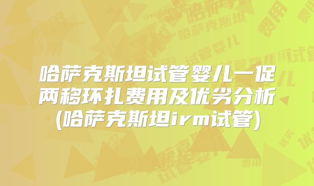 哈萨克斯坦试管婴儿一促两移环扎费用及优劣分析(哈萨克斯坦irm试管)