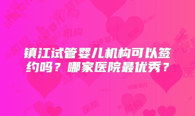 镇江试管婴儿机构可以签约吗？哪家医院最优秀？