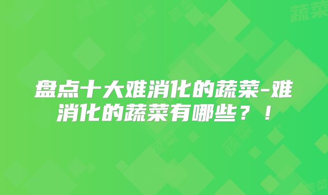 盘点十大难消化的蔬菜-难消化的蔬菜有哪些？！