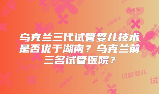 乌克兰三代试管婴儿技术是否优于湖南？乌克兰前三名试管医院？