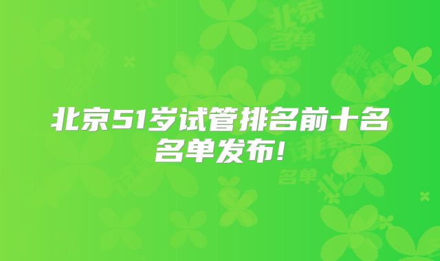 北京51岁试管排名前十名名单发布!