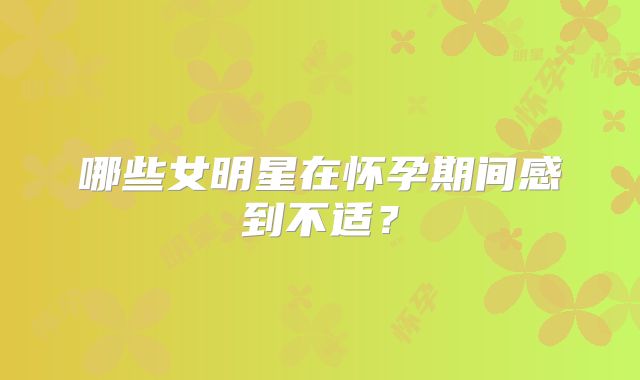 哪些女明星在怀孕期间感到不适？