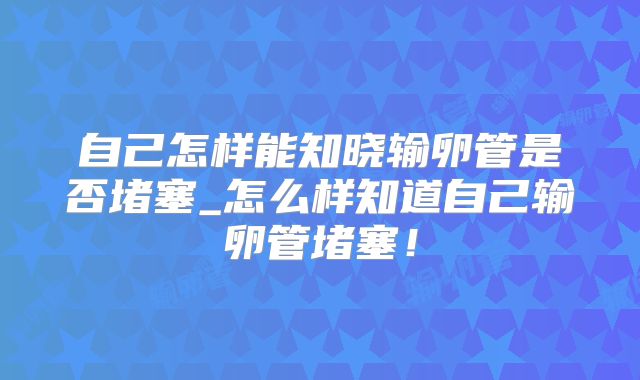自己怎样能知晓输卵管是否堵塞_怎么样知道自己输卵管堵塞！