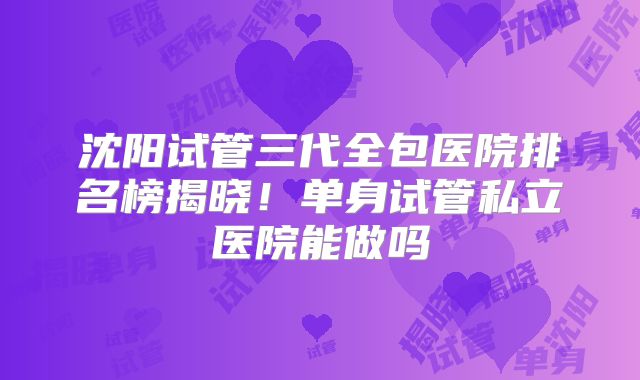 沈阳试管三代全包医院排名榜揭晓！单身试管私立医院能做吗
