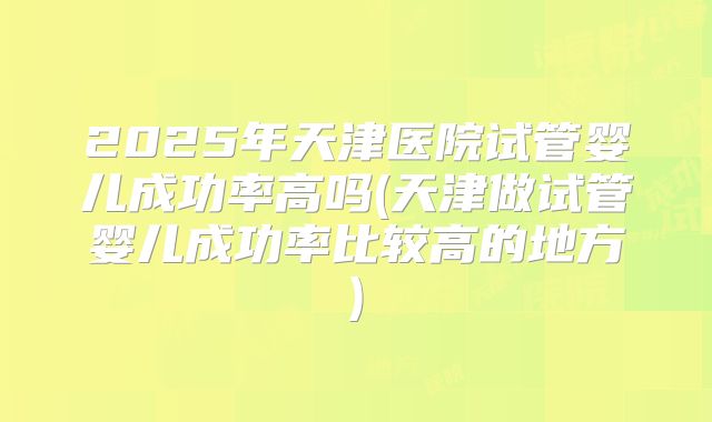 2025年天津医院试管婴儿成功率高吗(天津做试管婴儿成功率比较高的地方)