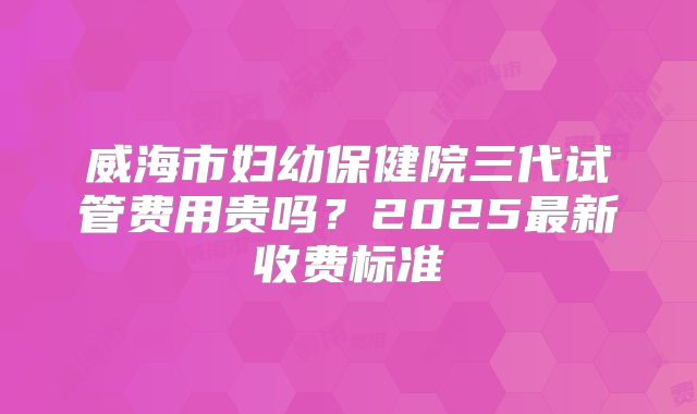 威海市妇幼保健院三代试管费用贵吗？2025最新收费标准