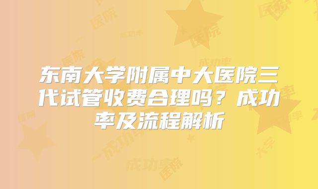 东南大学附属中大医院三代试管收费合理吗？成功率及流程解析