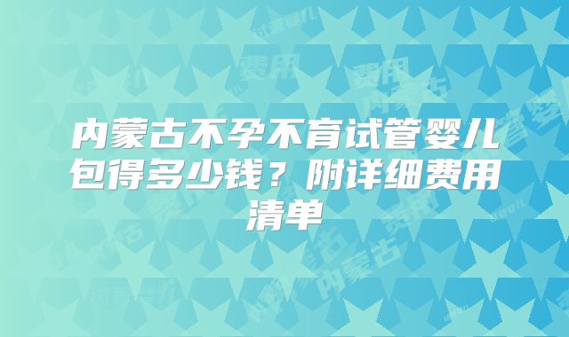内蒙古不孕不育试管婴儿包得多少钱?附详细费用清单