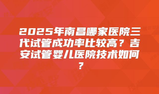 2025年南昌哪家医院三代试管成功率比较高？吉安试管婴儿医院技术如何？