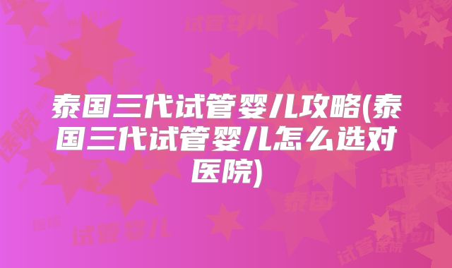 泰国三代试管婴儿攻略(泰国三代试管婴儿怎么选对医院)