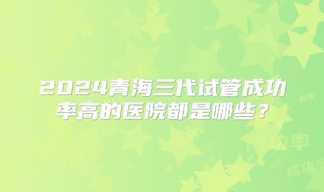 2024青海三代试管成功率高的医院都是哪些？