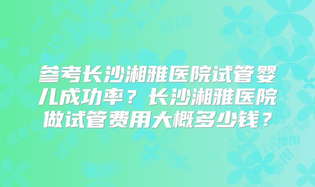 参考长沙湘雅医院试管婴儿成功率？长沙湘雅医院做试管费用大概多少钱？