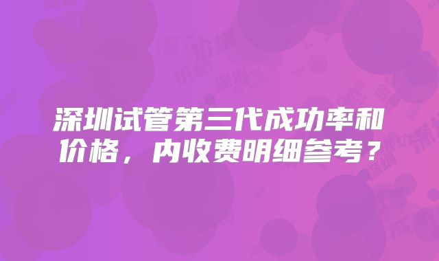 深圳试管第三代成功率和价格，内收费明细参考？